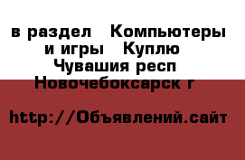  в раздел : Компьютеры и игры » Куплю . Чувашия респ.,Новочебоксарск г.